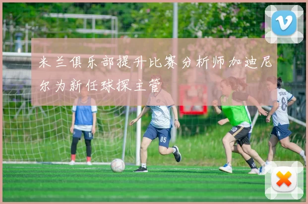 米兰俱乐部提升比赛分析师加迪尼尔为新任球探主管
