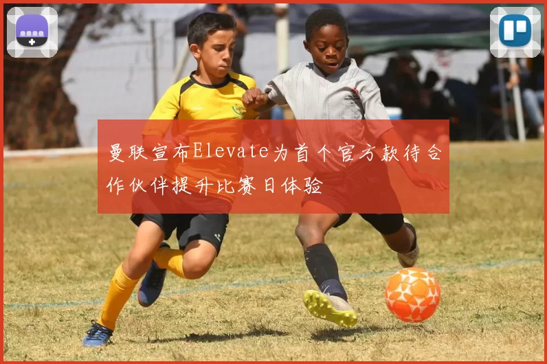 曼联宣布Elevate为首个官方款待合作伙伴提升比赛日体验