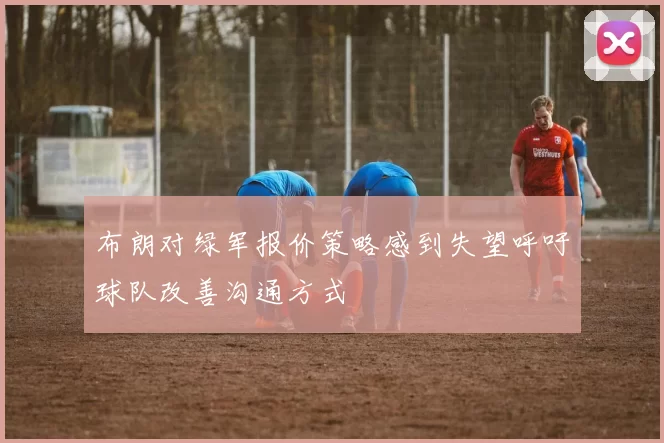 布朗对绿军报价策略感到失望呼吁球队改善沟通方式
