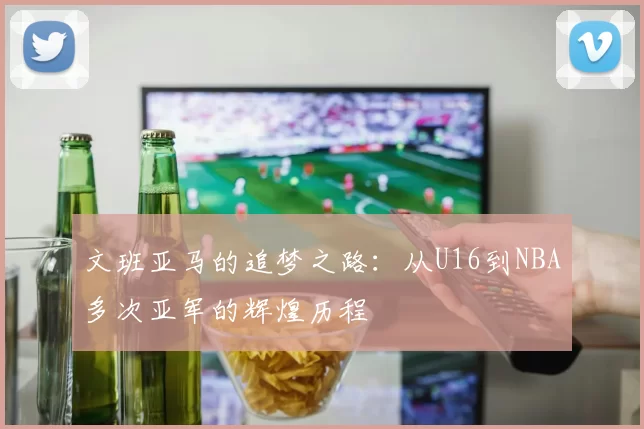 文班亚马的追梦之路：从U16到NBA多次亚军的辉煌历程