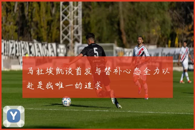 马杜埃凯谈首发与替补心态全力以赴是我唯一的追求