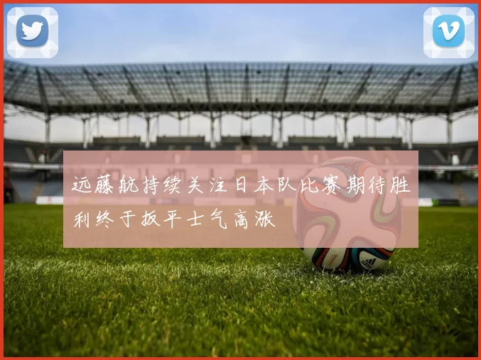 远藤航持续关注日本队比赛期待胜利终于扳平士气高涨