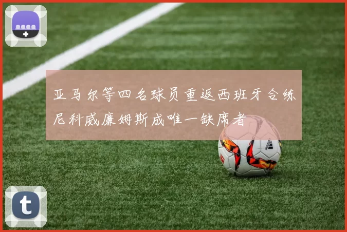 亚马尔等四名球员重返西班牙合练尼科威廉姆斯成唯一缺席者