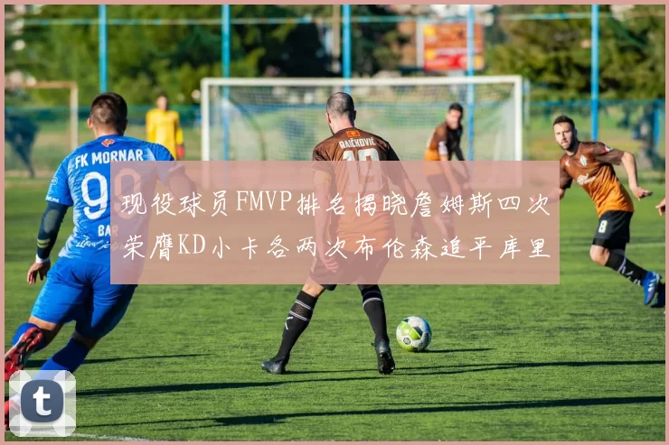 现役球员FMVP排名揭晓詹姆斯四次荣膺KD小卡各两次布伦森追平库里与约基奇